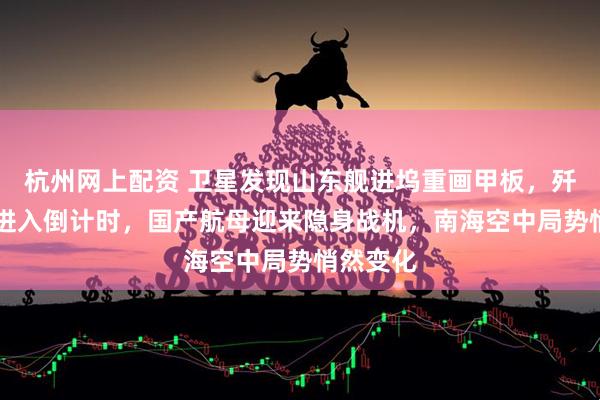 杭州网上配资 卫星发现山东舰进坞重画甲板，歼35上舰进入倒计时，国产航母迎来隐身战机，南海空中局势悄然变化