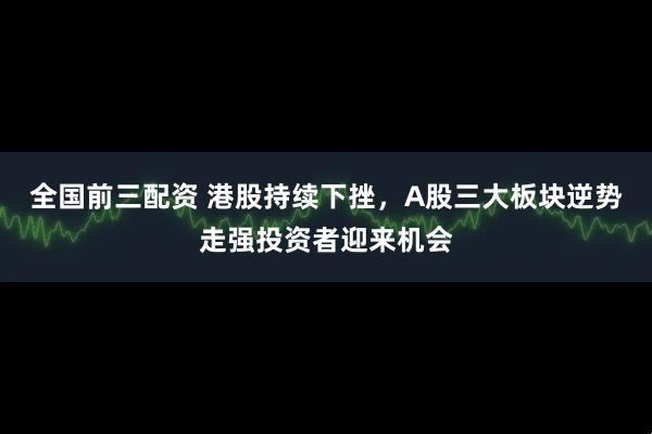 全国前三配资 港股持续下挫，A股三大板块逆势走强投资者迎来机会