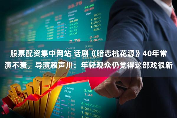 股票配资集中网站 话剧《暗恋桃花源》40年常演不衰，导演赖声川：年轻观众仍觉得这部戏很新